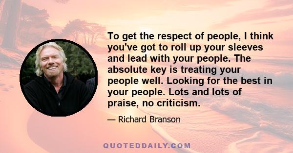 To get the respect of people, I think you've got to roll up your sleeves and lead with your people. The absolute key is treating your people well. Looking for the best in your people. Lots and lots of praise, no