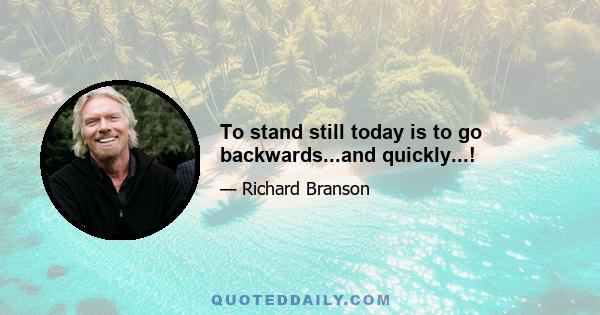 To stand still today is to go backwards...and quickly...!