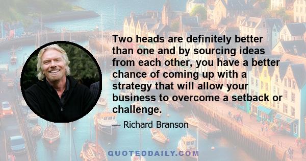 Two heads are definitely better than one and by sourcing ideas from each other, you have a better chance of coming up with a strategy that will allow your business to overcome a setback or challenge.