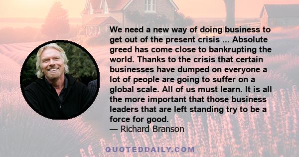 We need a new way of doing business to get out of the present crisis ... Absolute greed has come close to bankrupting the world. Thanks to the crisis that certain businesses have dumped on everyone a lot of people are