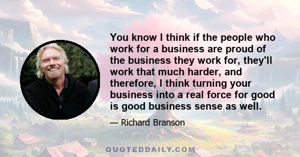 You know I think if the people who work for a business are proud of the business they work for, they'll work that much harder, and therefore, I think turning your business into a real force for good is good business