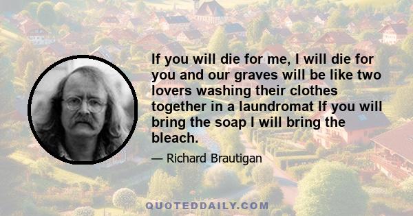 If you will die for me, I will die for you and our graves will be like two lovers washing their clothes together in a laundromat If you will bring the soap I will bring the bleach.