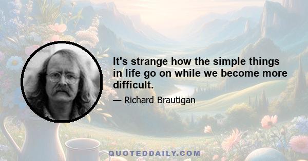 It's strange how the simple things in life go on while we become more difficult.