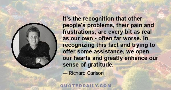 It's the recognition that other people's problems, their pain and frustrations, are every bit as real as our own - often far worse. In recognizing this fact and trying to offer some assistance, we open our hearts and