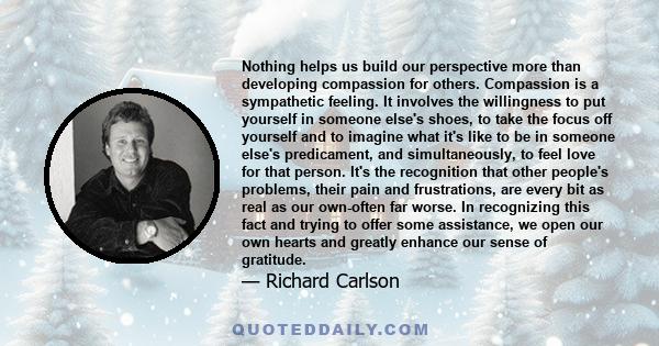 Nothing helps us build our perspective more than developing compassion for others. Compassion is a sympathetic feeling. It involves the willingness to put yourself in someone else's shoes, to take the focus off yourself 