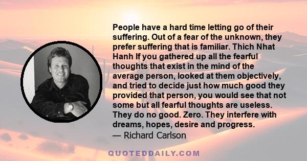 People have a hard time letting go of their suffering. Out of a fear of the unknown, they prefer suffering that is familiar. Thich Nhat Hanh If you gathered up all the fearful thoughts that exist in the mind of the