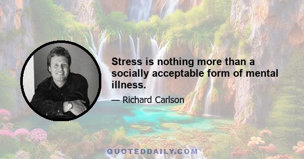 Stress is nothing more than a socially acceptable form of mental illness.