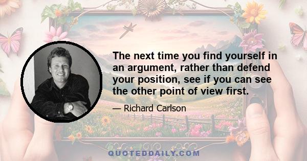 The next time you find yourself in an argument, rather than defend your position, see if you can see the other point of view first.