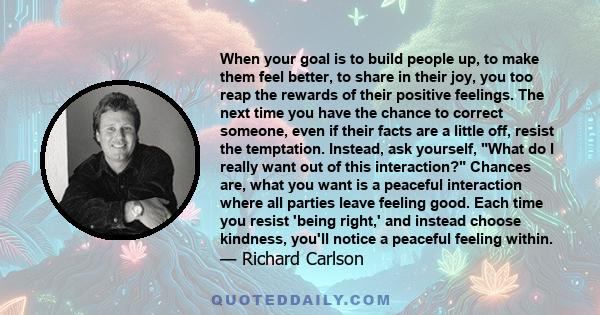 When your goal is to build people up, to make them feel better, to share in their joy, you too reap the rewards of their positive feelings. The next time you have the chance to correct someone, even if their facts are a 