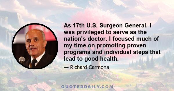 As 17th U.S. Surgeon General, I was privileged to serve as the nation's doctor. I focused much of my time on promoting proven programs and individual steps that lead to good health.