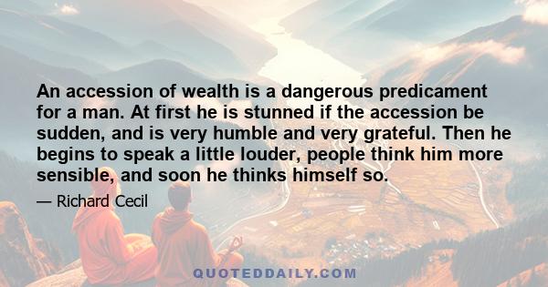 An accession of wealth is a dangerous predicament for a man. At first he is stunned if the accession be sudden, and is very humble and very grateful. Then he begins to speak a little louder, people think him more