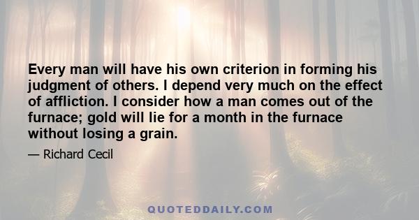 Every man will have his own criterion in forming his judgment of others. I depend very much on the effect of affliction. I consider how a man comes out of the furnace; gold will lie for a month in the furnace without