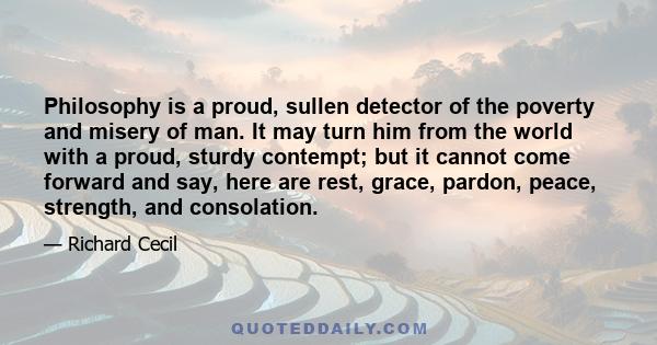 Philosophy is a proud, sullen detector of the poverty and misery of man. It may turn him from the world with a proud, sturdy contempt; but it cannot come forward and say, here are rest, grace, pardon, peace, strength,