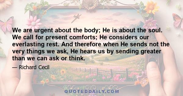 We are urgent about the body; He is about the soul. We call for present comforts; He considers our everlasting rest. And therefore when He sends not the very things we ask, He hears us by sending greater than we can ask 