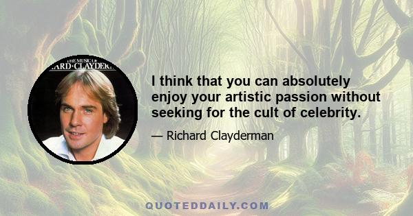 I think that you can absolutely enjoy your artistic passion without seeking for the cult of celebrity.