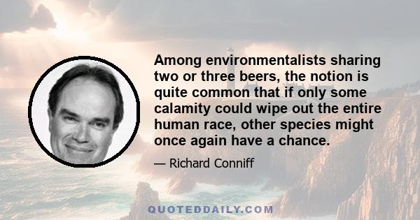 Among environmentalists sharing two or three beers, the notion is quite common that if only some calamity could wipe out the entire human race, other species might once again have a chance.