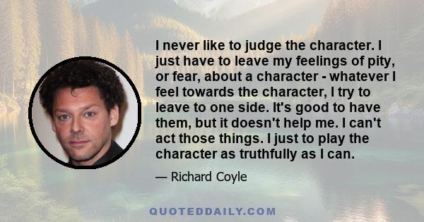 I never like to judge the character. I just have to leave my feelings of pity, or fear, about a character - whatever I feel towards the character, I try to leave to one side. It's good to have them, but it doesn't help