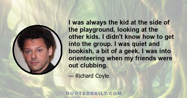 I was always the kid at the side of the playground, looking at the other kids. I didn't know how to get into the group. I was quiet and bookish, a bit of a geek. I was into orienteering when my friends were out clubbing.