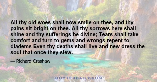 All thy old woes shall now smile on thee, and thy pains sit bright on thee. All thy sorrows here shall shine and thy sufferings be divine; Tears shall take comfort and turn to gems and wrongs repent to diadems Even thy