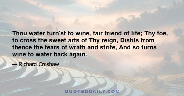 Thou water turn'st to wine, fair friend of life; Thy foe, to cross the sweet arts of Thy reign, Distils from thence the tears of wrath and strife, And so turns wine to water back again.