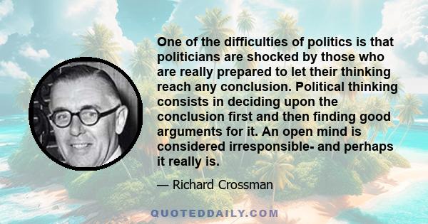 One of the difficulties of politics is that politicians are shocked by those who are really prepared to let their thinking reach any conclusion. Political thinking consists in deciding upon the conclusion first and then 