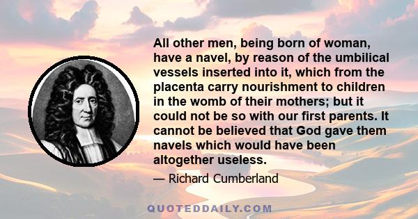 All other men, being born of woman, have a navel, by reason of the umbilical vessels inserted into it, which from the placenta carry nourishment to children in the womb of their mothers; but it could not be so with our