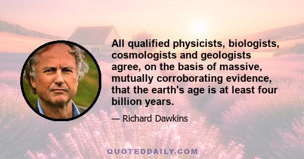 All qualified physicists, biologists, cosmologists and geologists agree, on the basis of massive, mutually corroborating evidence, that the earth's age is at least four billion years.