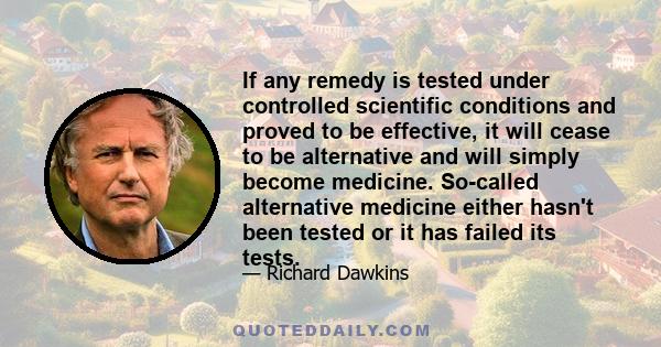 If any remedy is tested under controlled scientific conditions and proved to be effective, it will cease to be alternative and will simply become medicine. So-called alternative medicine either hasn't been tested or it