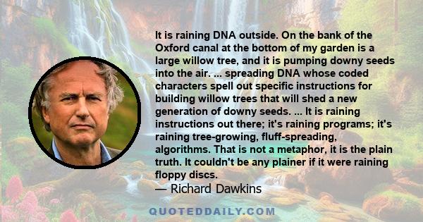 It is raining DNA outside. On the bank of the Oxford canal at the bottom of my garden is a large willow tree, and it is pumping downy seeds into the air. ... spreading DNA whose coded characters spell out specific