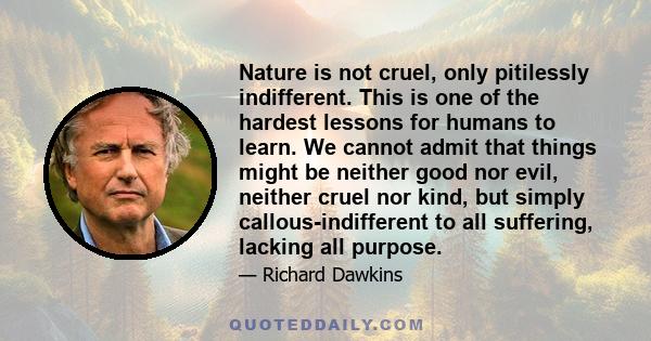 Nature is not cruel, only pitilessly indifferent. This is one of the hardest lessons for humans to learn. We cannot admit that things might be neither good nor evil, neither cruel nor kind, but simply