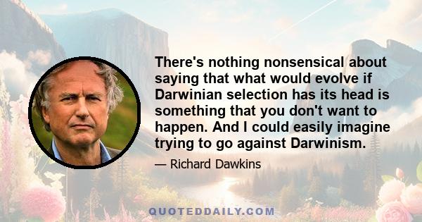 There's nothing nonsensical about saying that what would evolve if Darwinian selection has its head is something that you don't want to happen. And I could easily imagine trying to go against Darwinism.