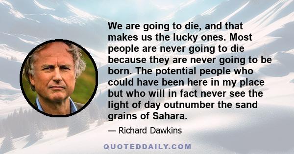 We are going to die, and that makes us the lucky ones. Most people are never going to die, because they are never going to be born. The number of people who could be here, in my place, out number the sand grains in the