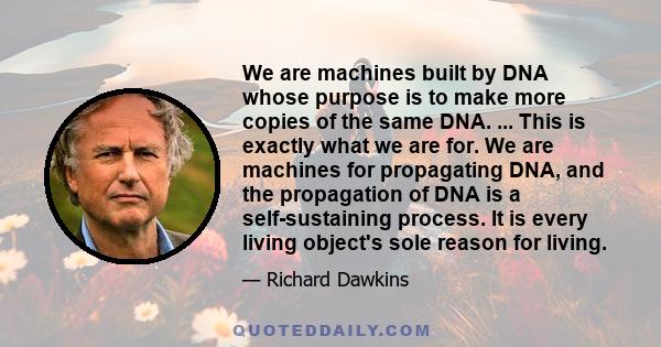 We are machines built by DNA whose purpose is to make more copies of the same DNA. ... This is exactly what we are for. We are machines for propagating DNA, and the propagation of DNA is a self-sustaining process. It is 