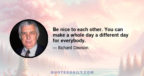 Be nice to each other. You can make a whole day a different day for everybody.