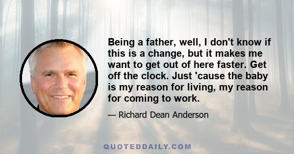 Being a father, well, I don't know if this is a change, but it makes me want to get out of here faster. Get off the clock. Just 'cause the baby is my reason for living, my reason for coming to work.