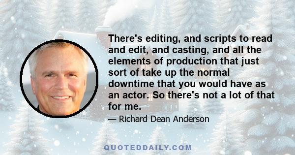 There's editing, and scripts to read and edit, and casting, and all the elements of production that just sort of take up the normal downtime that you would have as an actor. So there's not a lot of that for me.