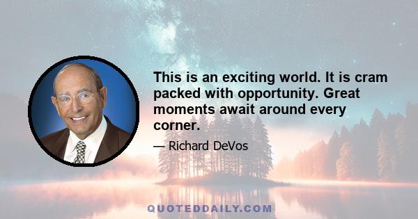 This is an exciting world. It is cram packed with opportunity. Great moments await around every corner.