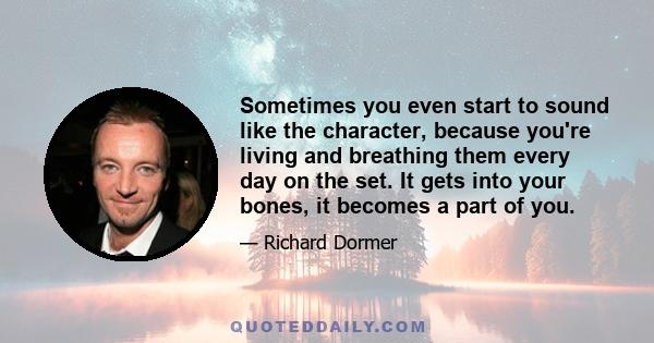 Sometimes you even start to sound like the character, because you're living and breathing them every day on the set. It gets into your bones, it becomes a part of you.