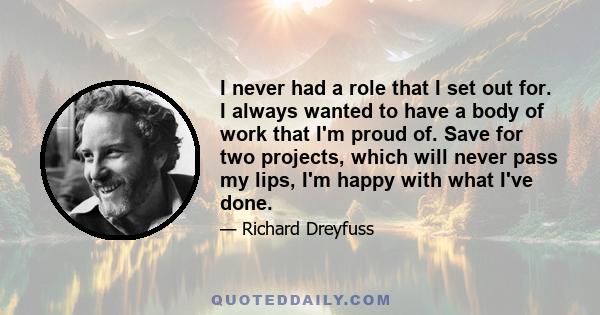 I never had a role that I set out for. I always wanted to have a body of work that I'm proud of. Save for two projects, which will never pass my lips, I'm happy with what I've done.