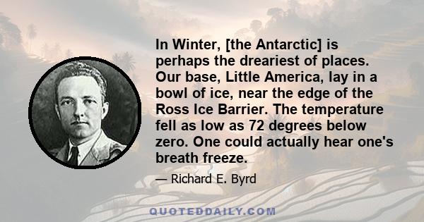 In Winter, [the Antarctic] is perhaps the dreariest of places. Our base, Little America, lay in a bowl of ice, near the edge of the Ross Ice Barrier. The temperature fell as low as 72 degrees below zero. One could