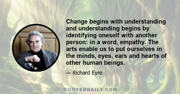 Change begins with understanding and understanding begins by identifying oneself with another person: in a word, empathy. The arts enable us to put ourselves in the minds, eyes, ears and hearts of other human beings.