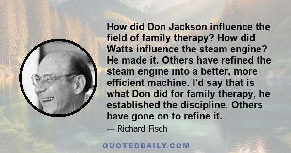 How did Don Jackson influence the field of family therapy? How did Watts influence the steam engine? He made it. Others have refined the steam engine into a better, more efficient machine. I'd say that is what Don did