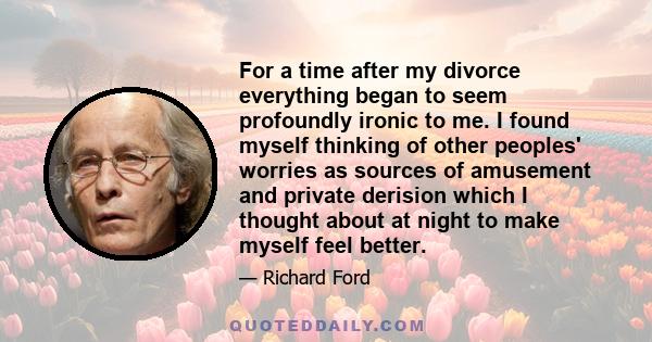 For a time after my divorce everything began to seem profoundly ironic to me. I found myself thinking of other peoples' worries as sources of amusement and private derision which I thought about at night to make myself