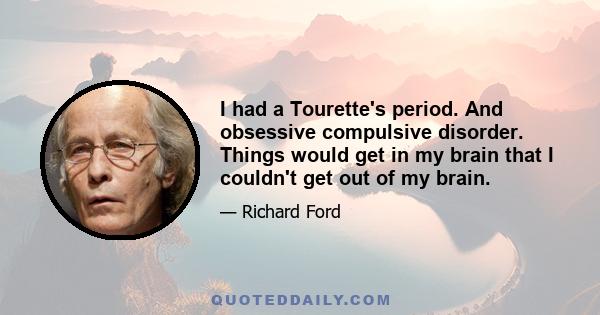 I had a Tourette's period. And obsessive compulsive disorder. Things would get in my brain that I couldn't get out of my brain.