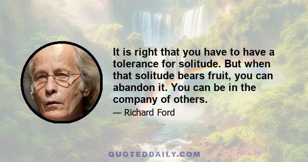It is right that you have to have a tolerance for solitude. But when that solitude bears fruit, you can abandon it. You can be in the company of others.