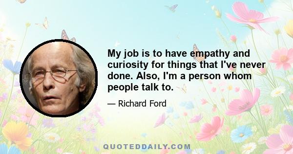 My job is to have empathy and curiosity for things that I've never done. Also, I'm a person whom people talk to.