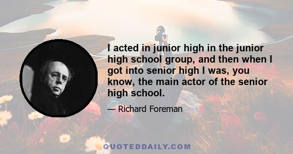 I acted in junior high in the junior high school group, and then when I got into senior high I was, you know, the main actor of the senior high school.