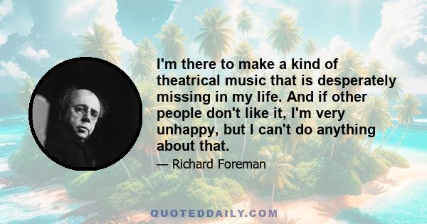 I'm there to make a kind of theatrical music that is desperately missing in my life. And if other people don't like it, I'm very unhappy, but I can't do anything about that.