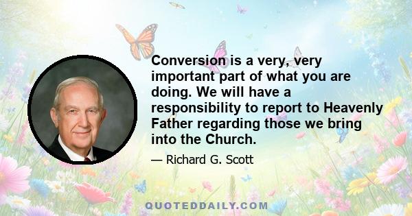 Conversion is a very, very important part of what you are doing. We will have a responsibility to report to Heavenly Father regarding those we bring into the Church.