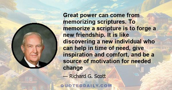 Great power can come from memorizing scriptures. To memorize a scripture is to forge a new friendship. It is like discovering a new individual who can help in time of need, give inspiration and comfort, and be a source